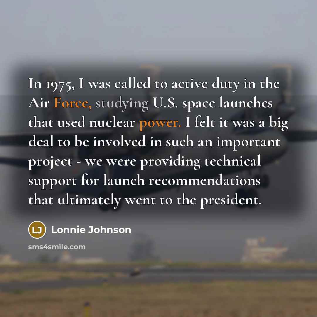 “In 1975, I was called to active duty in the Air Force, studying U.S. space launches that used nuclear power. I felt it was a big deal to be involved in such an important project - we were providing technical support for launch recommendations that ultimately went to the president.” quote by Lonnie Johnson