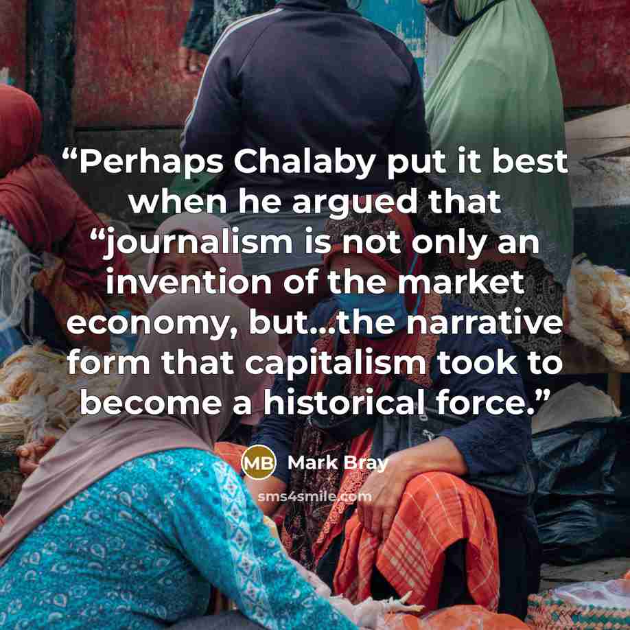 “Perhaps Chalaby put it best when he argued that “journalism is not only an invention of the market economy, but…the narrative form that capitalism took to become a historical force.” quote by Mark Bray