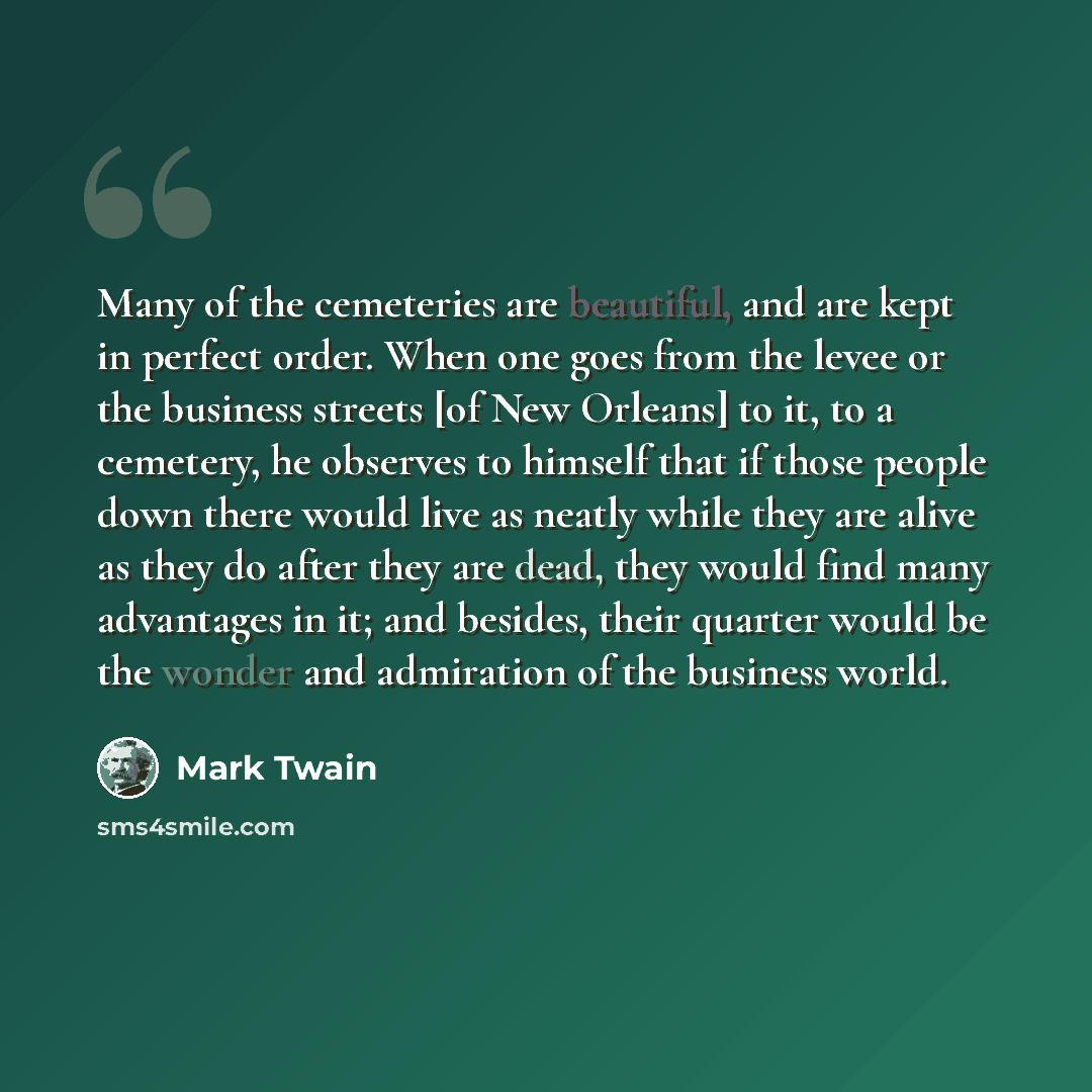 “Many of the cemeteries are beautiful, and are kept in perfect order. When one goes from the levee or the business streets [of New Orleans] to it, to a cemetery, he observes to himself that if those people down there would live as neatly while they are alive as they do after they are dead, they…” quote by Mark Twain