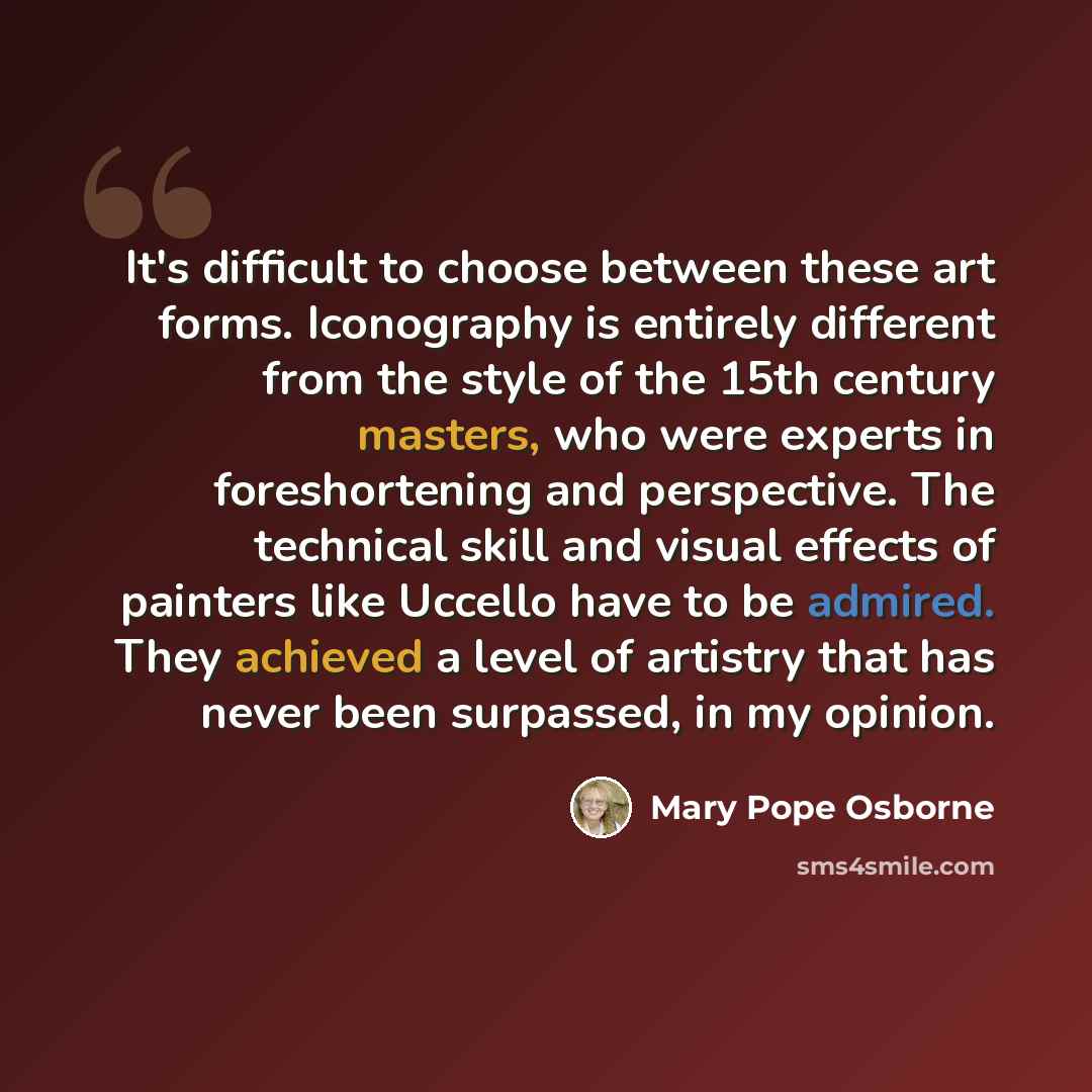 “It's difficult to choose between these art forms. Iconography is entirely different from the style of the 15th century masters, who were experts in foreshortening and perspective. The technical skill and visual effects of painters like Uccello have to be admired. They achieved a level of artistry…” quote by Mary Pope Osborne