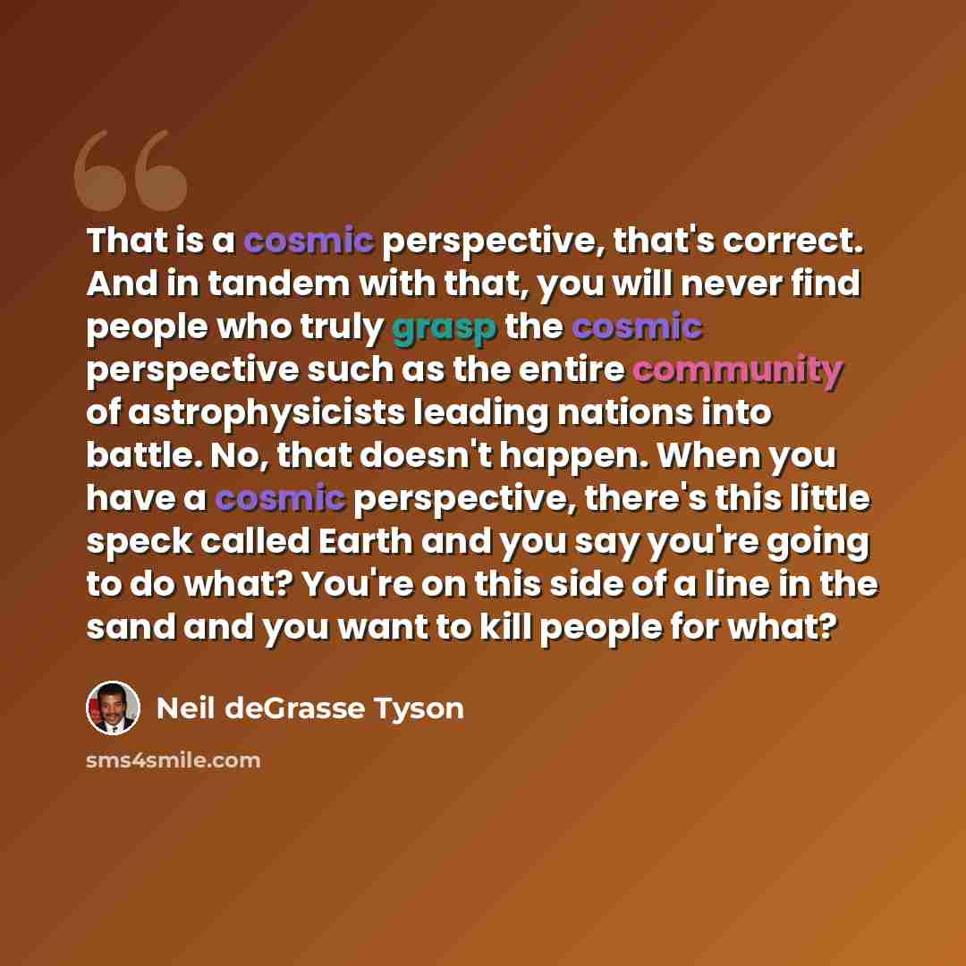 “That is a cosmic perspective, that's correct. And in tandem with that, you will never find people who truly grasp the cosmic perspective such as the entire community of astrophysicists leading nations into battle. No, that doesn't happen. When you have a cosmic perspective, there's this little…” quote by Neil deGrasse Tyson