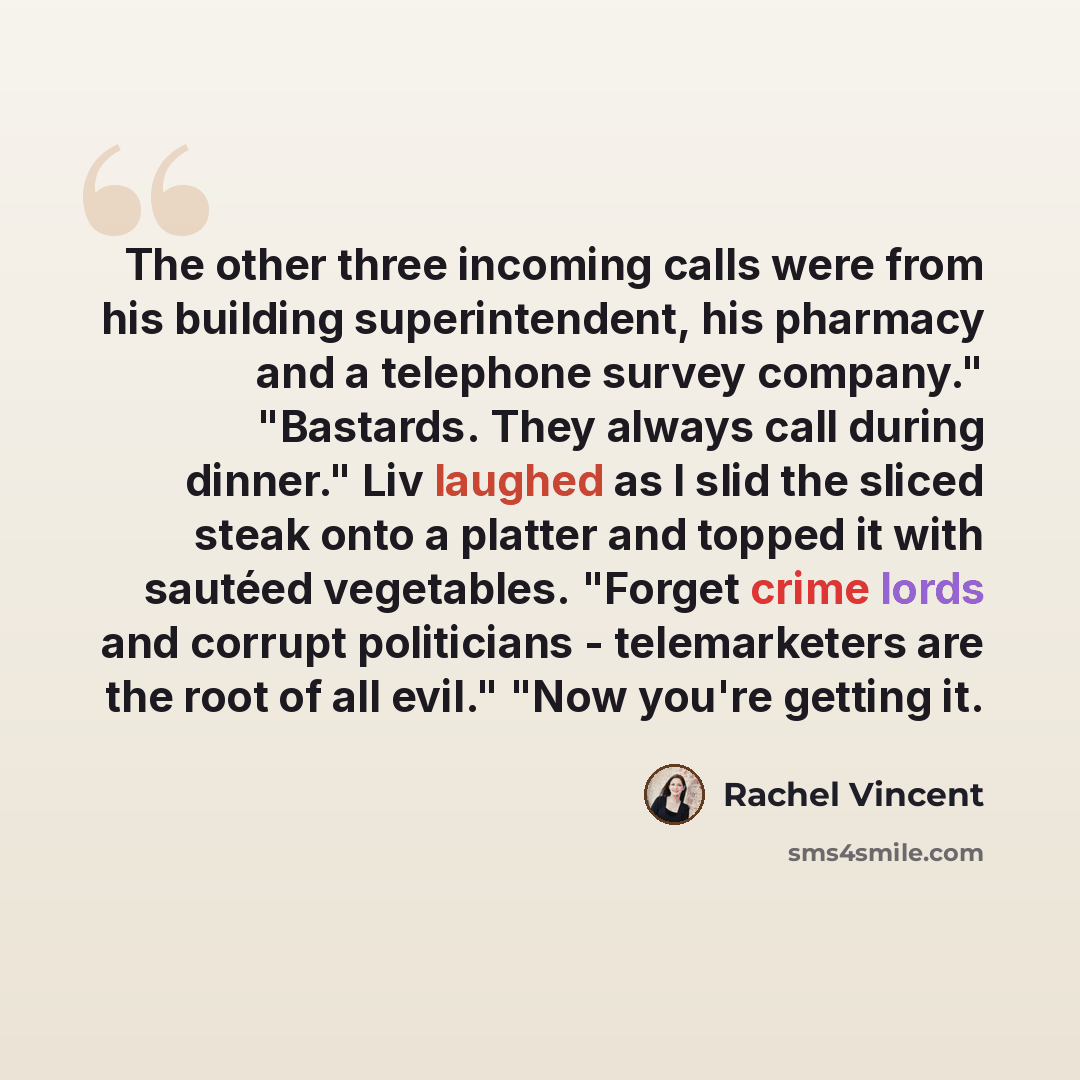 “The other three incoming calls were from his building superintendent, his pharmacy and a telephone survey company." "Bastards. They always call during dinner." Liv laughed as I slid the sliced steak onto a platter and topped it with sautéed vegetables. "Forget crime lords and corrupt politicians…” quote by Rachel Vincent