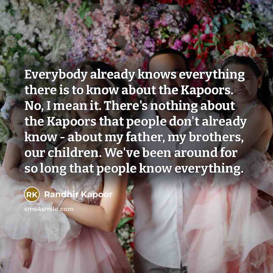 “Everybody already knows everything there is to know about the Kapoors. No, I mean it. There's nothing about the Kapoors that people don't already know - about my father, my brothers, our children. We've been around for so long that people know everything.” quote by Randhir Kapoor