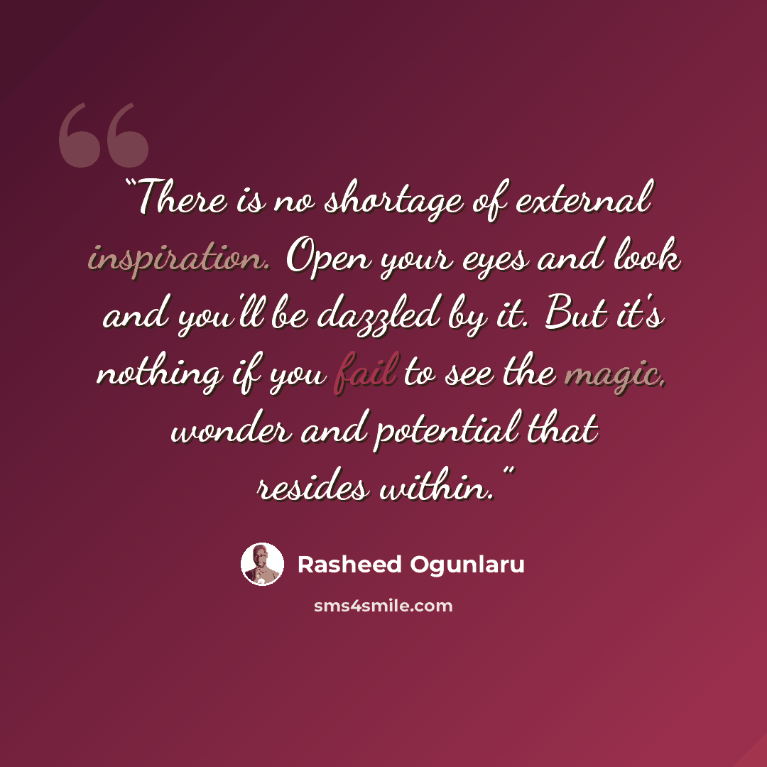 “There is no shortage of external inspiration. Open your eyes and look and you'll be dazzled by it. But it's nothing if you fail to see the magic, wonder and potential that resides within.” quote by Rasheed Ogunlaru