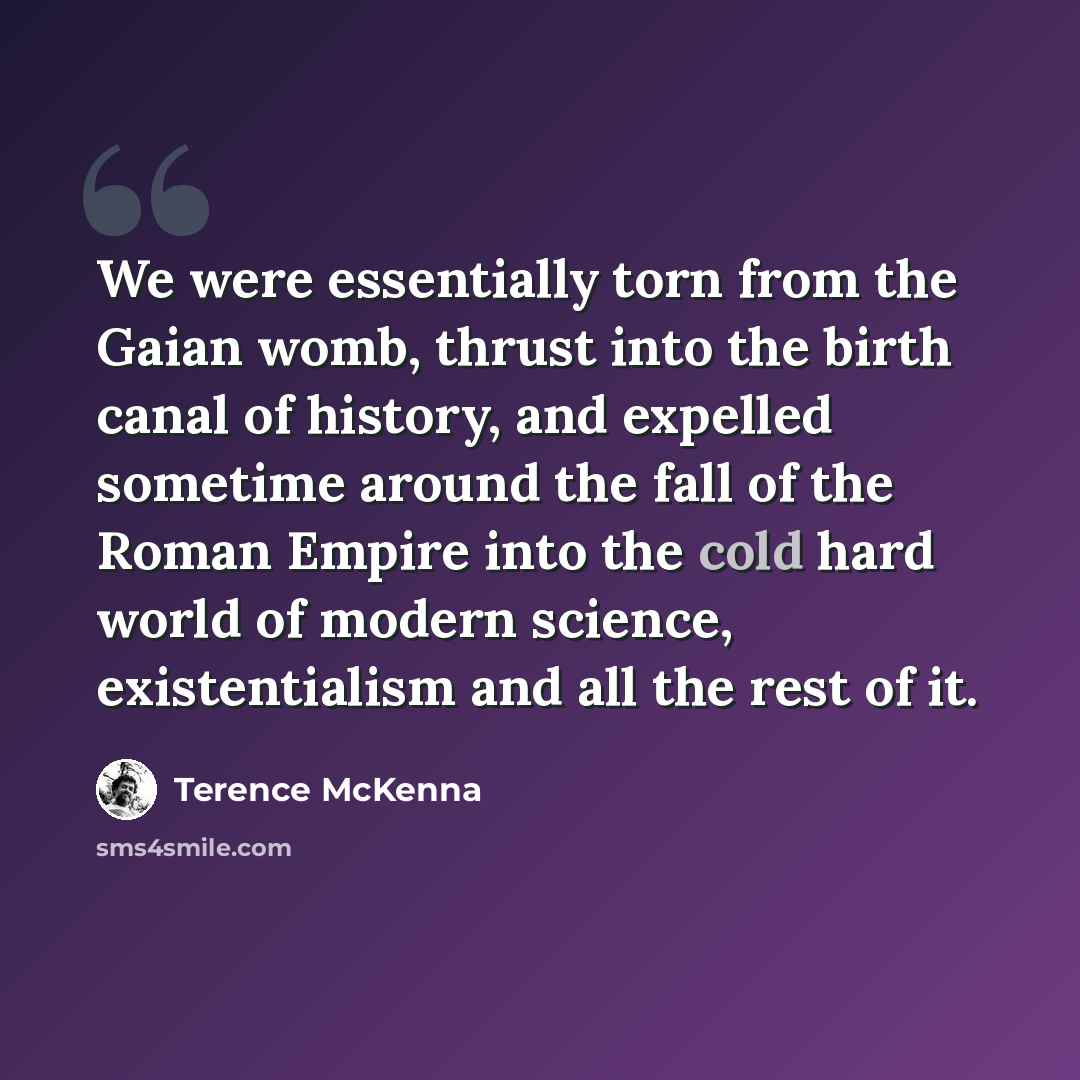 “We were essentially torn from the Gaian womb, thrust into the birth canal of history, and expelled sometime around the fall of the Roman Empire into the cold hard world of modern science, existentialism and all the rest of it.” quote by Terence McKenna