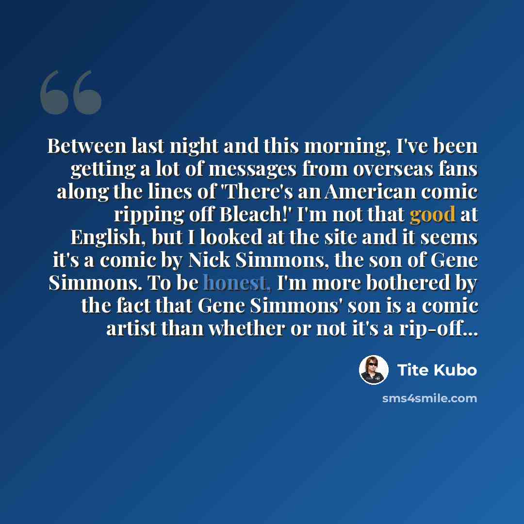 “Between last night and this morning, I've been getting a lot of messages from overseas fans along the lines of 'There's an American comic ripping off Bleach!' I'm not that good at English, but I looked at the site and it seems it's a comic by Nick Simmons, the son of Gene Simmons. To be honest…” quote by Tite Kubo