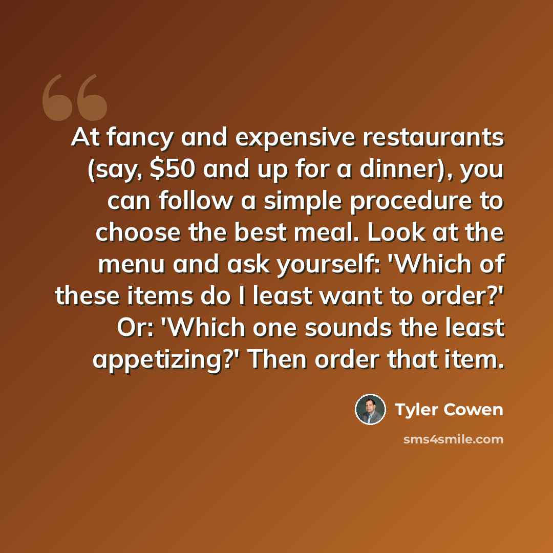“At fancy and expensive restaurants (say, $50 and up for a dinner), you can follow a simple procedure to choose the best meal. Look at the menu and ask yourself: 'Which of these items do I least want to order?' Or: 'Which one sounds the least appetizing?' Then order that item.” quote by Tyler Cowen