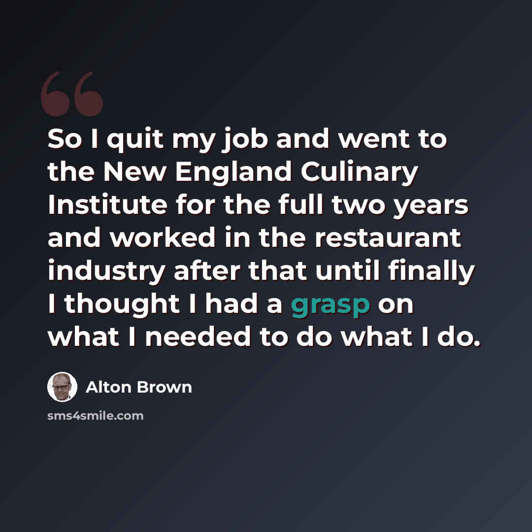 “So I quit my job and went to the New England Culinary Institute for the full two years and worked in the restaurant industry after that until finally I thought I had a grasp on what I needed to do what I do.” quote by Alton Brown