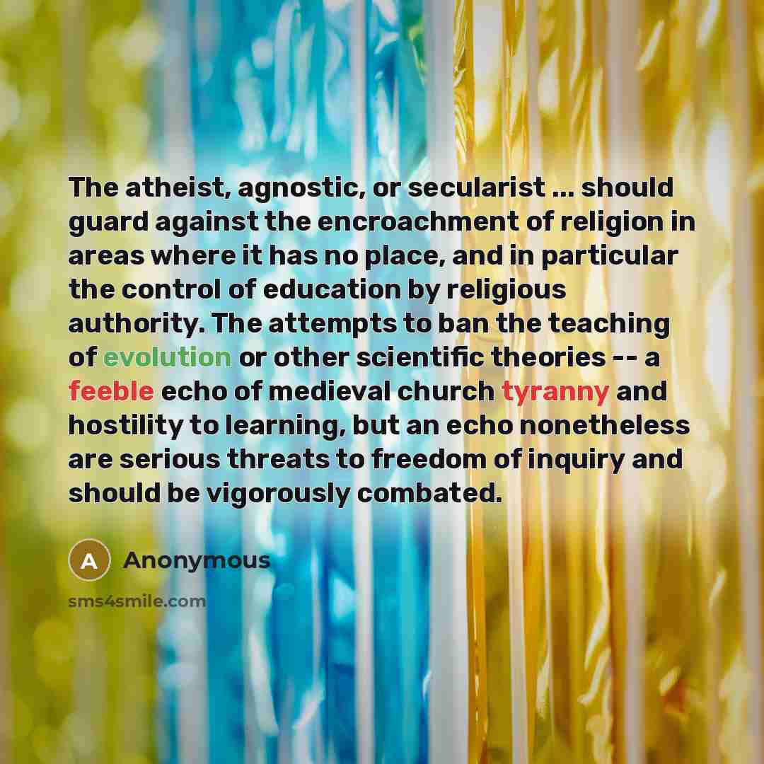 “The atheist, agnostic, or secularist ... should guard against the encroachment of religion in areas where it has no place, and in particular the control of education by religious authority. The attempts to ban the teaching of evolution or other scientific theories -- a feeble echo of medieval…” quote by Anonymous