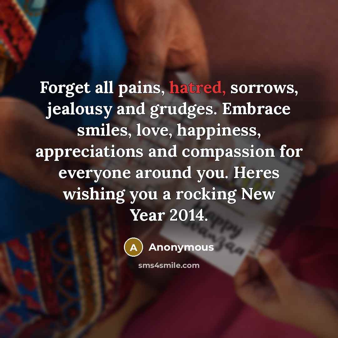 “Forget all pains, hatred, sorrows, jealousy and grudges. Embrace smiles, love, happiness, appreciations and compassion for everyone around you. Heres wishing you a rocking New Year 2014.” quote by Anonymous