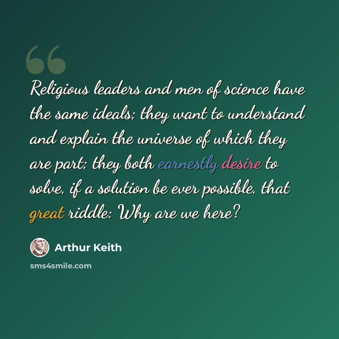 “Religious leaders and men of science have the same ideals; they want to understand and explain the universe of which they are part; they both earnestly desire to solve, if a solution be ever possible, that great riddle: Why are we here?” quote by Arthur Keith