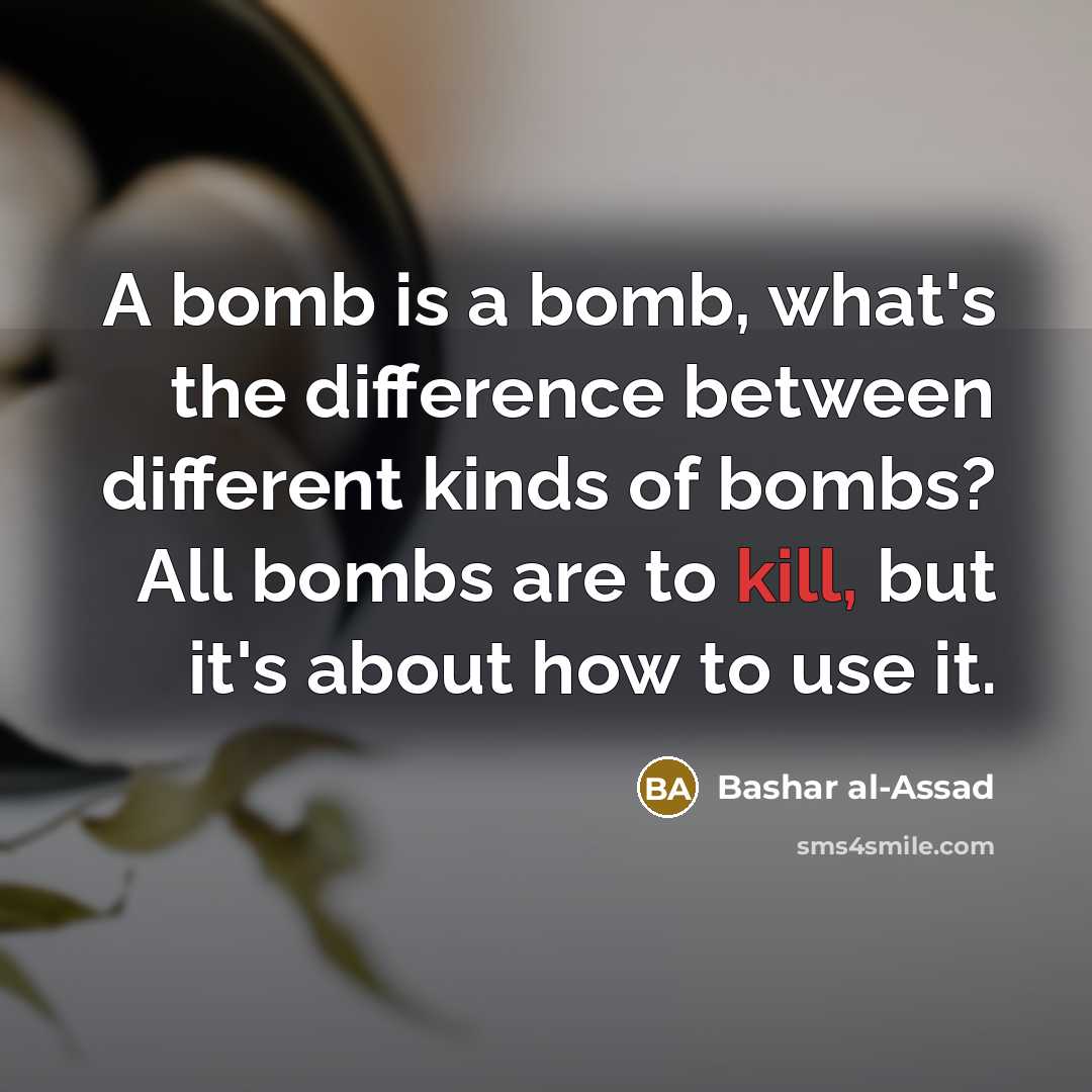 “A bomb is a bomb, what's the difference between different kinds of bombs? All bombs are to kill, but it's about how to use it.” quote by Bashar al-Assad