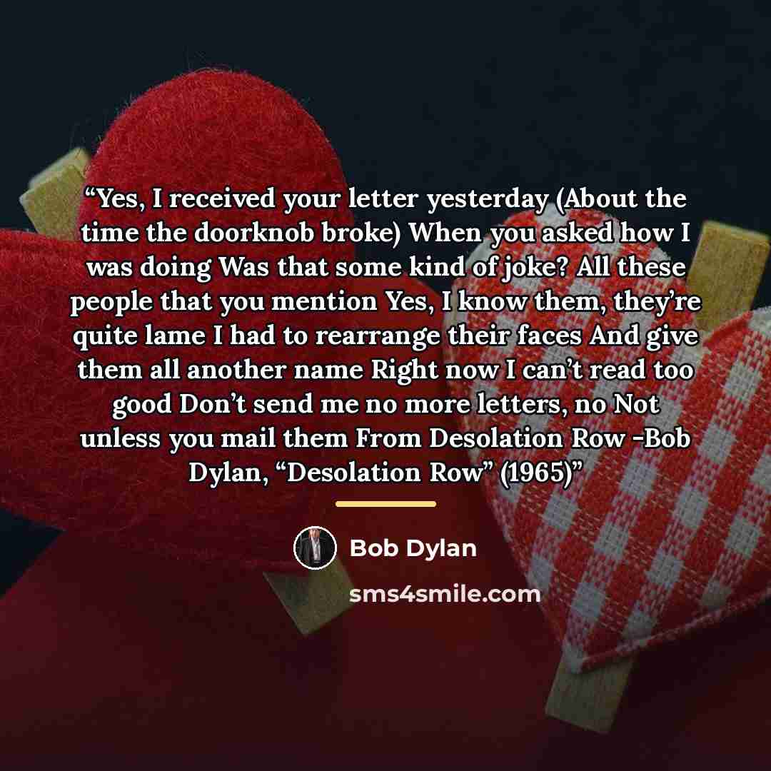 “Yes, I received your letter yesterday (About the time the doorknob broke) When you asked how I was doing Was that some kind of joke? All these people that you mention Yes, I know them, they’re quite lame I had to rearrange their faces And give them all another name Right now I can’t read too good…” quote by Bob Dylan