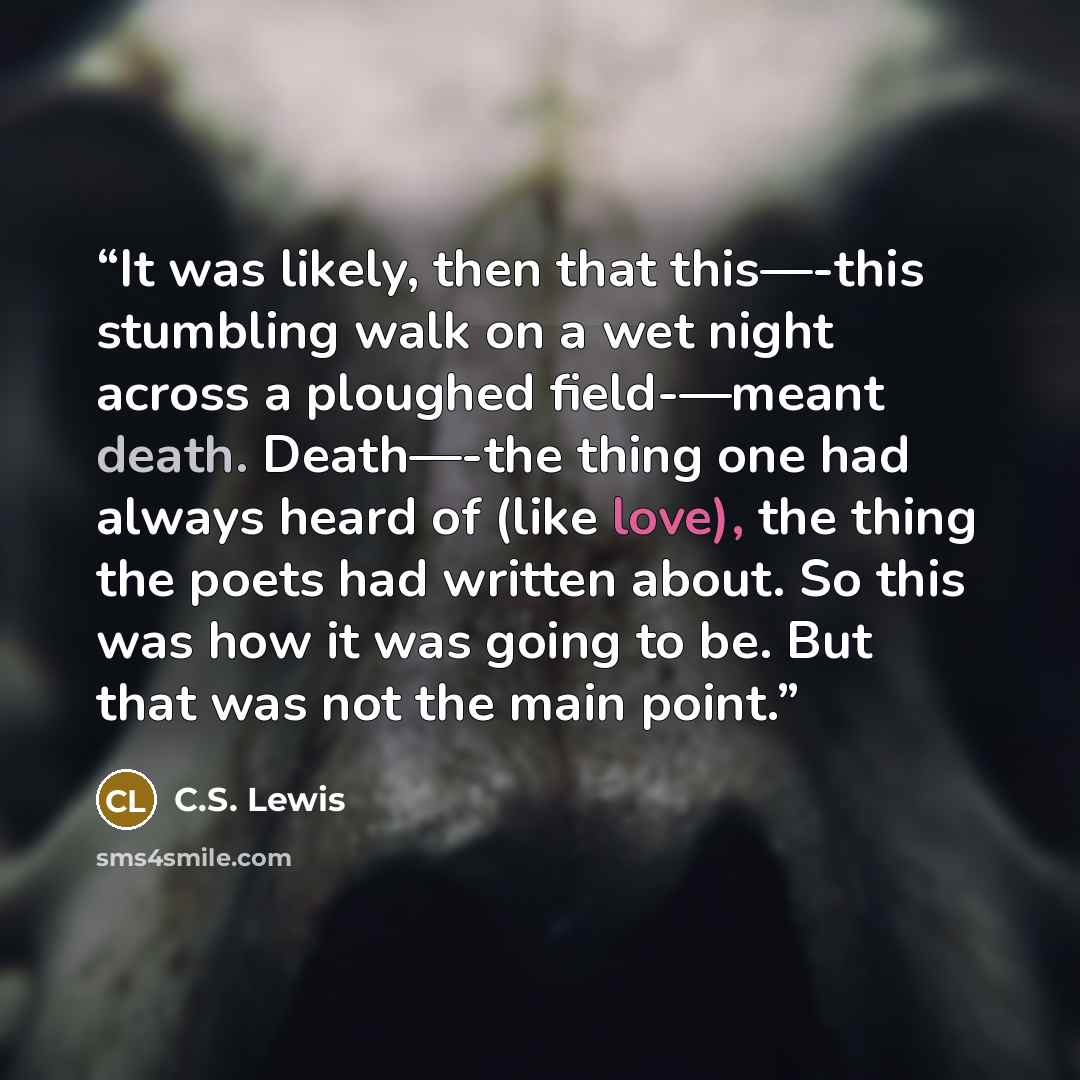 “It was likely, then that this—-this stumbling walk on a wet night across a ploughed field-—meant death. Death—-the thing one had always heard of (like love), the thing the poets had written about. So this was how it was going to be. But that was not the main point.” quote by C.S. Lewis