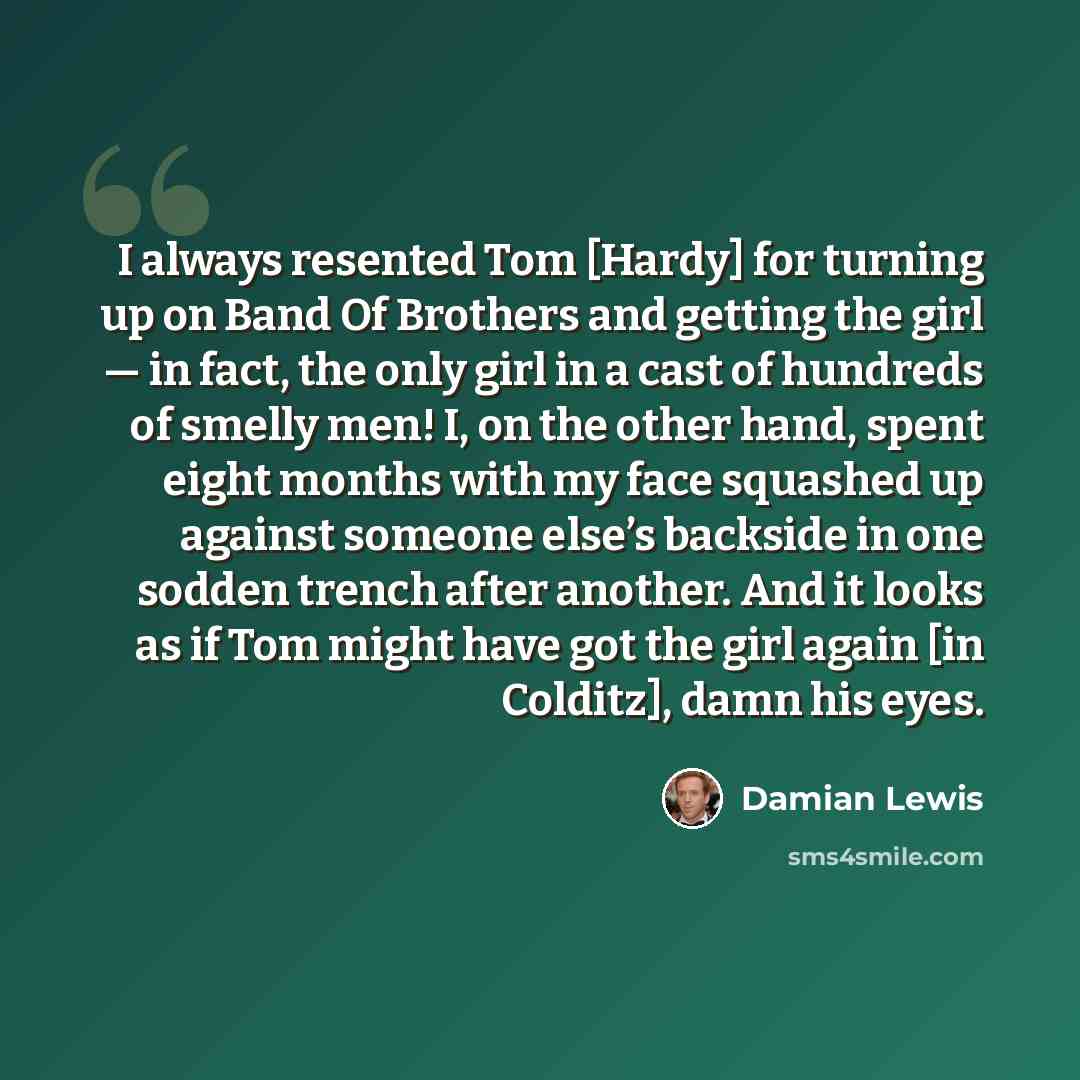 “I always resented Tom [Hardy] for turning up on Band Of Brothers and getting the girl — in fact, the only girl in a cast of hundreds of smelly men! I, on the other hand, spent eight months with my face squashed up against someone else’s backside in one sodden trench after another. And it looks as…” quote by Damian Lewis