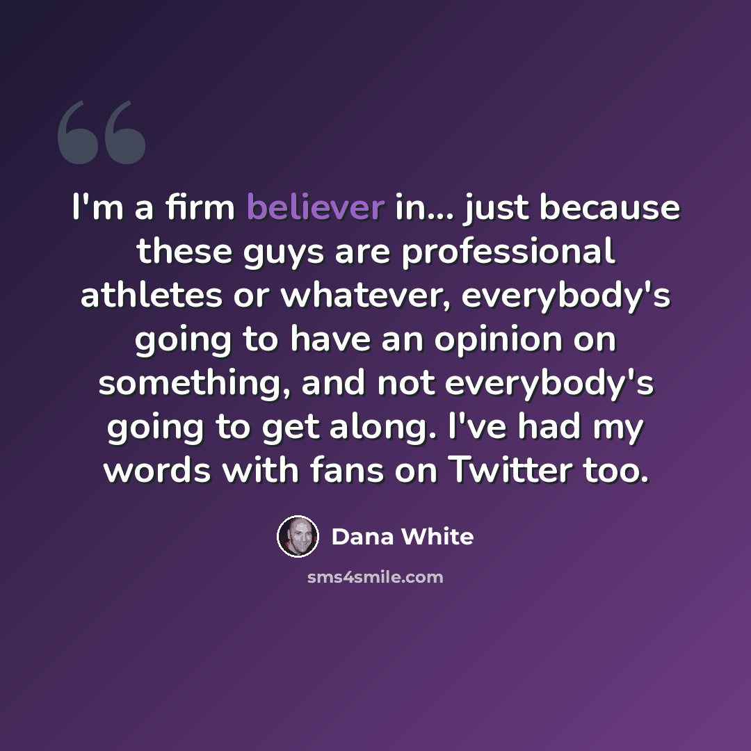“I'm a firm believer in... just because these guys are professional athletes or whatever, everybody's going to have an opinion on something, and not everybody's going to get along. I've had my words with fans on Twitter too.” quote by Dana White