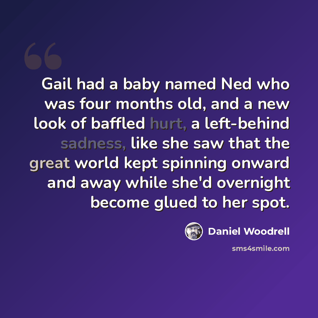 “Gail had a baby named Ned who was four months old, and a new look of baffled hurt, a left-behind sadness, like she saw that the great world kept spinning onward and away while she'd overnight become glued to her spot.” quote by Daniel Woodrell
