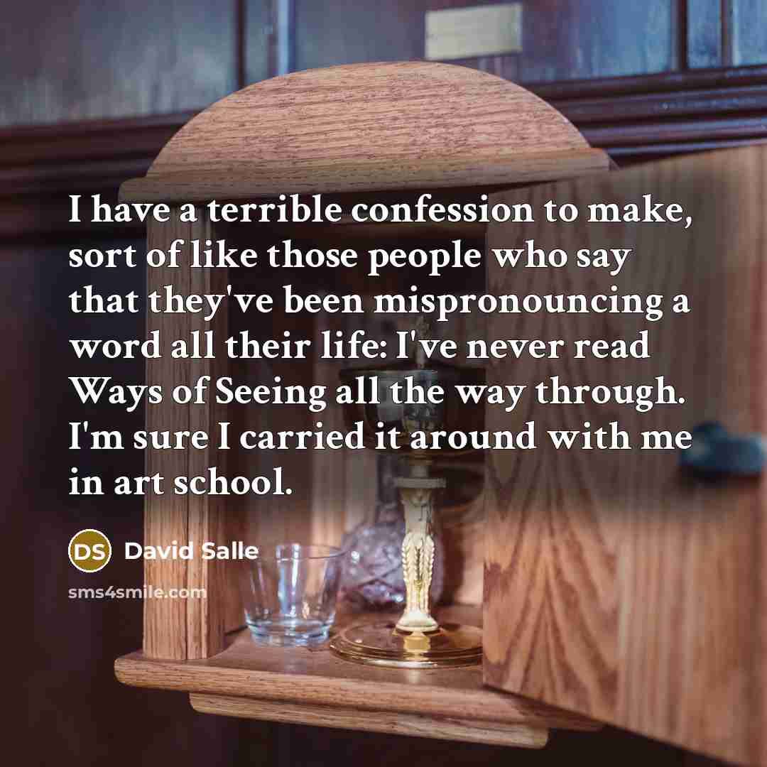 “I have a terrible confession to make, sort of like those people who say that they've been mispronouncing a word all their life: I've never read Ways of Seeing all the way through. I'm sure I carried it around with me in art school.” quote by David Salle
