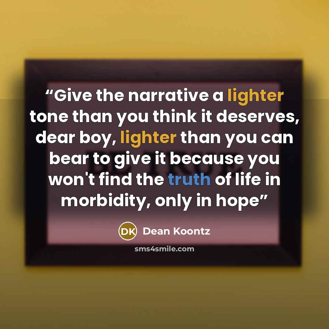 “Give the narrative a lighter tone than you think it deserves, dear boy, lighter than you can bear to give it because you won't find the truth of life in morbidity, only in hope” quote by Dean Koontz