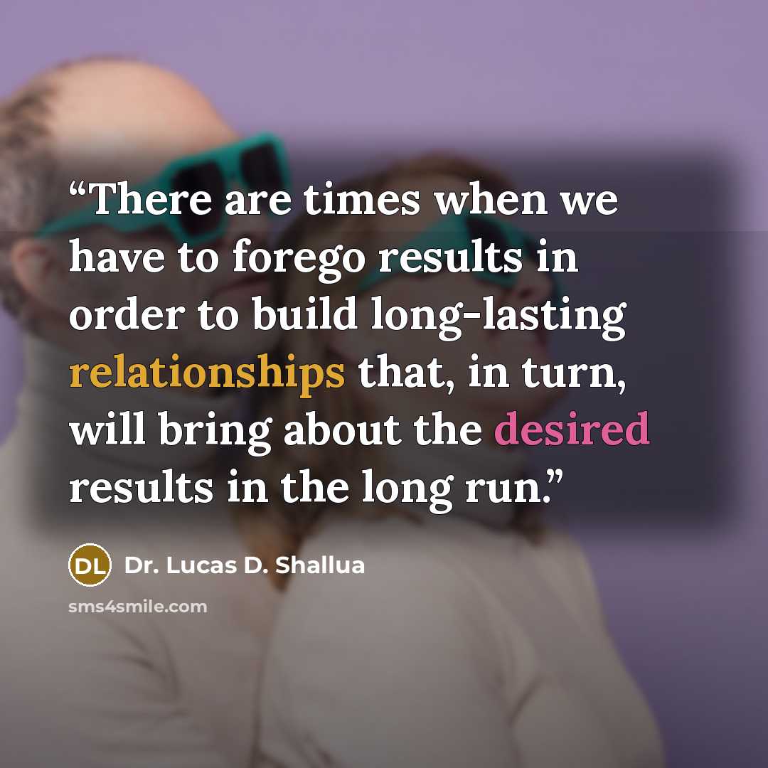 “There are times when we have to forego results in order to build long-lasting relationships that, in turn, will bring about the desired results in the long run.” quote by Dr. Lucas D. Shallua