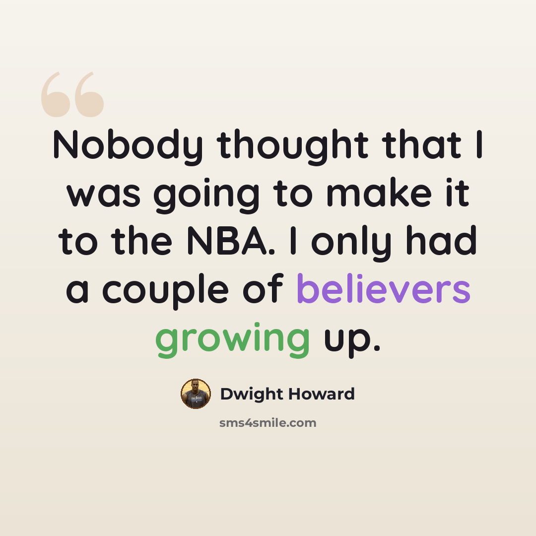 “Nobody thought that I was going to make it to the NBA. I only had a couple of believers growing up.” quote by Dwight Howard