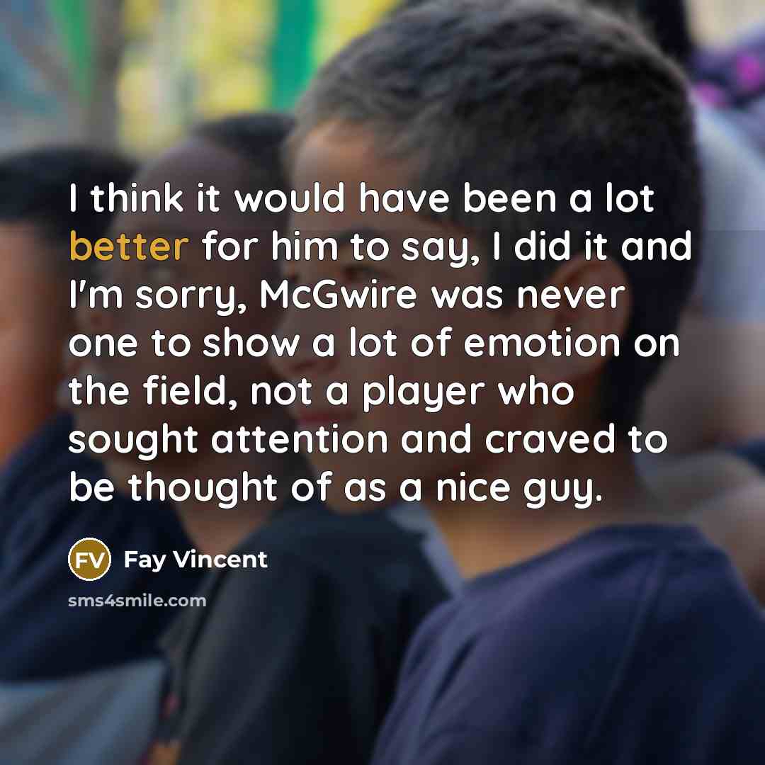 “I think it would have been a lot better for him to say, I did it and I'm sorry, McGwire was never one to show a lot of emotion on the field, not a player who sought attention and craved to be thought of as a nice guy.” quote by Fay Vincent