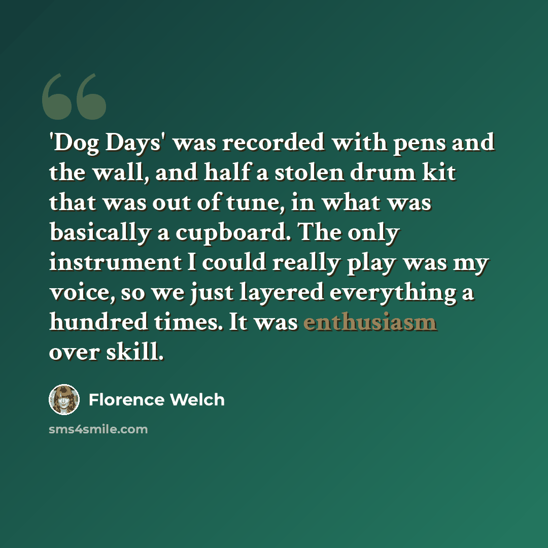 “'Dog Days' was recorded with pens and the wall, and half a stolen drum kit that was out of tune, in what was basically a cupboard. The only instrument I could really play was my voice, so we just layered everything a hundred times. It was enthusiasm over skill.” quote by Florence Welch