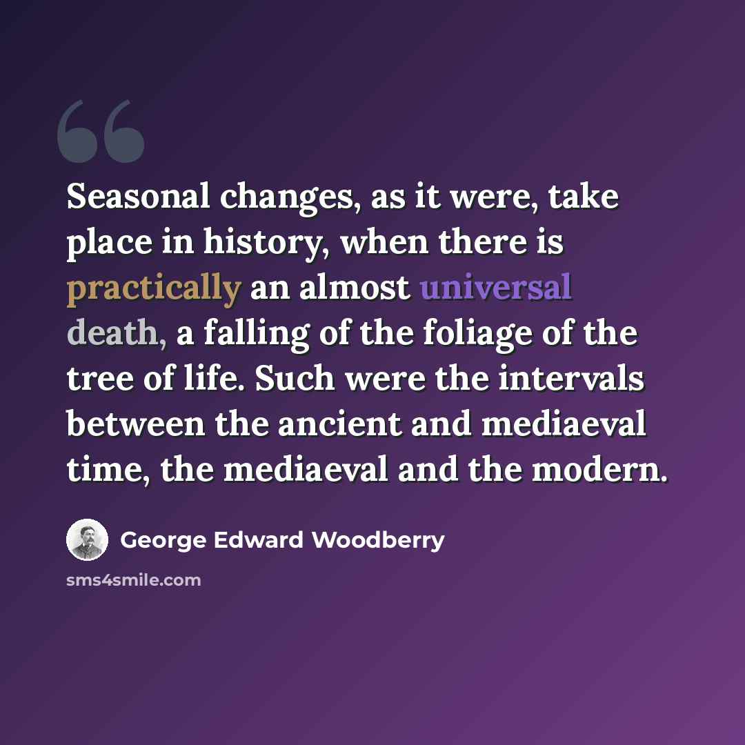 “Seasonal changes, as it were, take place in history, when there is practically an almost universal death, a falling of the foliage of the tree of life. Such were the intervals between the ancient and mediaeval time, the mediaeval and the modern.” quote by George Edward Woodberry