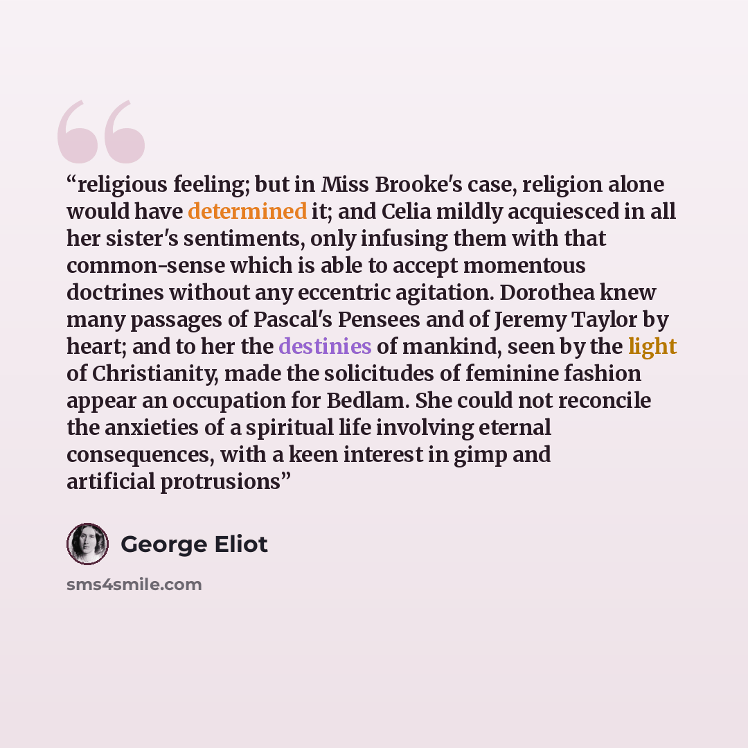 “religious feeling; but in Miss Brooke's case, religion alone would have determined it; and Celia mildly acquiesced in all her sister's sentiments, only infusing them with that common-sense which is able to accept momentous doctrines without any eccentric agitation. Dorothea knew many passages of…” quote by George Eliot