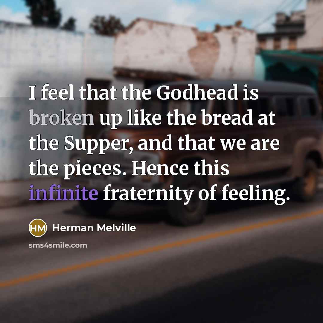“I feel that the Godhead is broken up like the bread at the Supper, and that we are the pieces. Hence this infinite fraternity of feeling.” quote by Herman Melville