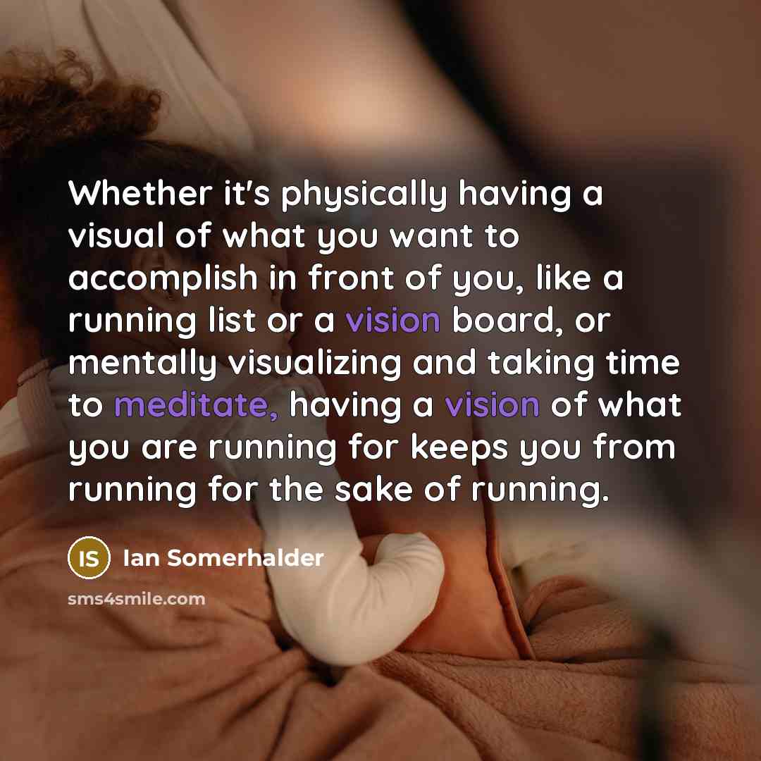 “Whether it's physically having a visual of what you want to accomplish in front of you, like a running list or a vision board, or mentally visualizing and taking time to meditate, having a vision of what you are running for keeps you from running for the sake of running.” quote by Ian Somerhalder
