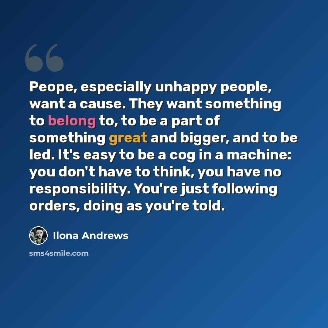 “Peope, especially unhappy people, want a cause. They want something to belong to, to be a part of something great and bigger, and to be led. It's easy to be a cog in a machine: you don't have to think, you have no responsibility. You're just following orders, doing as you're told.” quote by Ilona Andrews