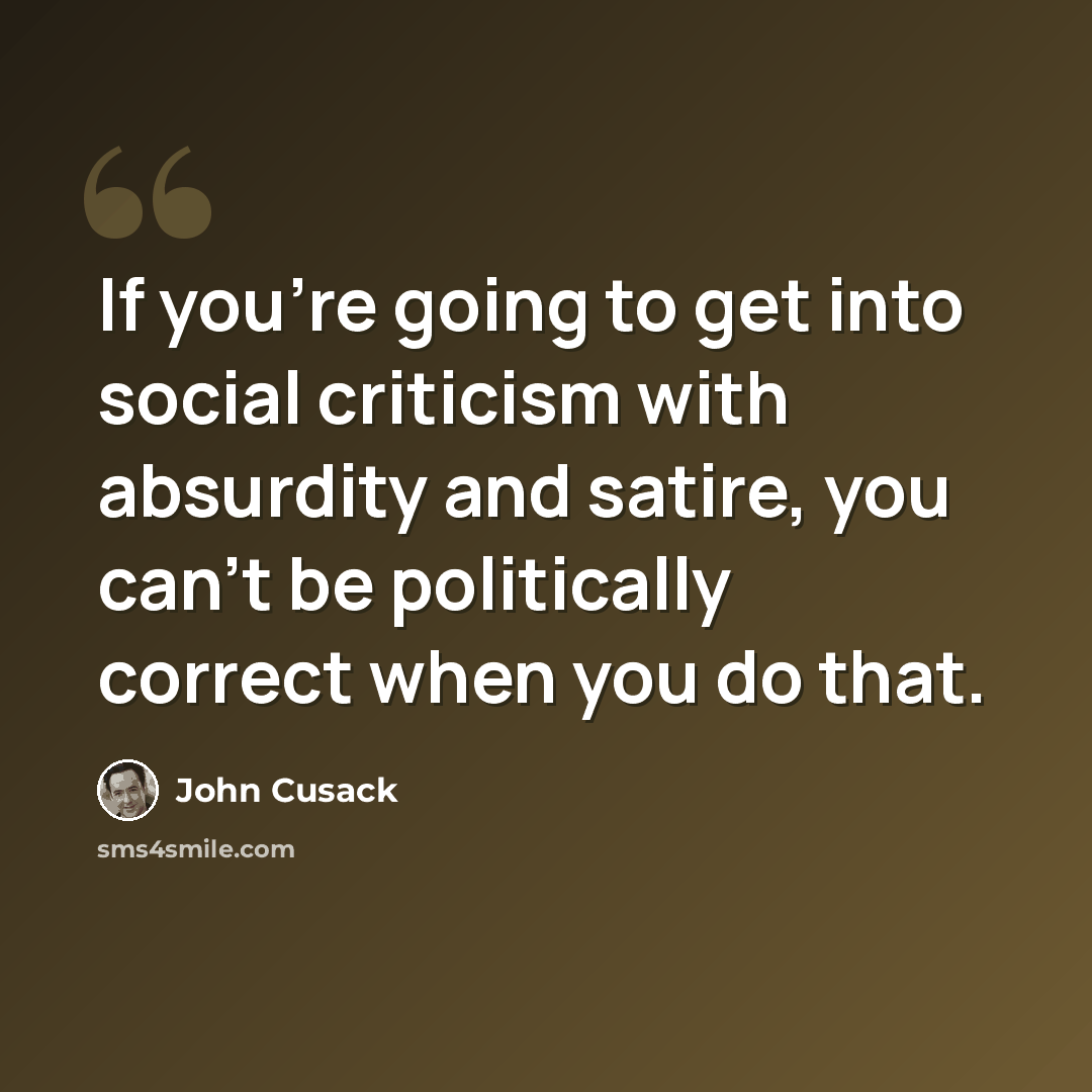 “If you're going to get into social criticism with absurdity and satire, you can't be politically correct when you do that.” quote by John Cusack