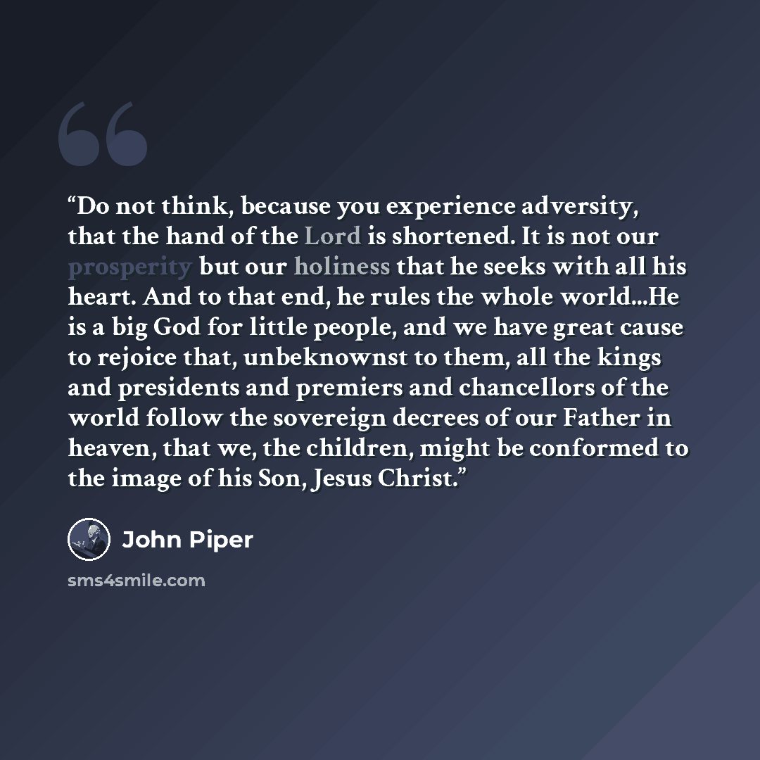 “Do not think, because you experience adversity, that the hand of the Lord is shortened. It is not our prosperity but our holiness that he seeks with all his heart. And to that end, he rules the whole world...He is a big God for little people, and we have great cause to rejoice that, unbeknownst to…” quote by John Piper