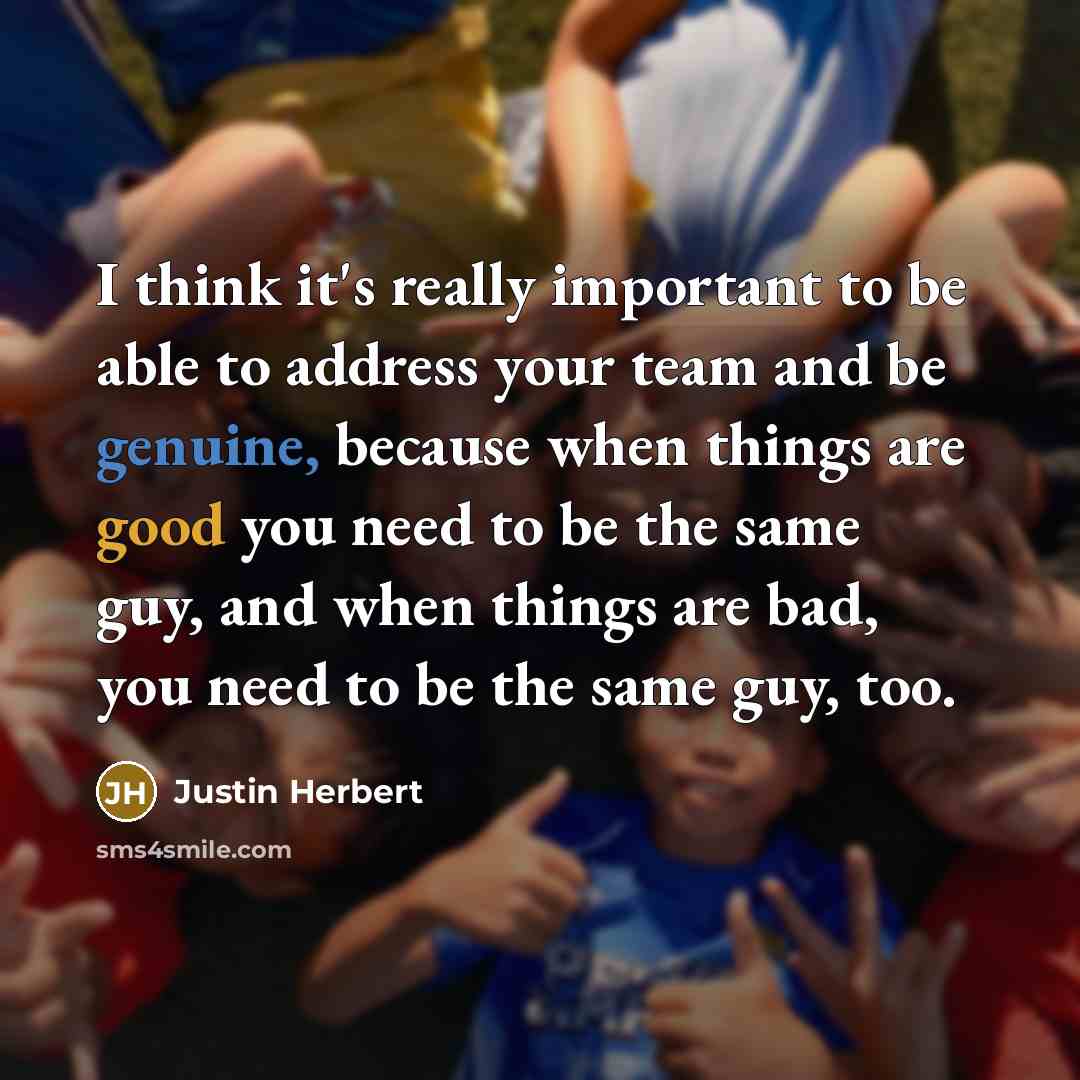 “I think it's really important to be able to address your team and be genuine, because when things are good you need to be the same guy, and when things are bad, you need to be the same guy, too.” quote by Justin Herbert