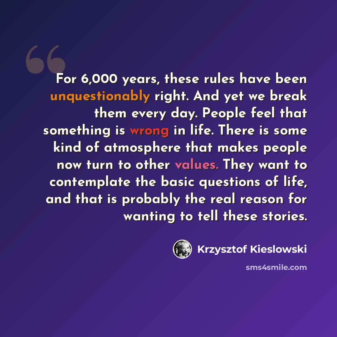 “For 6,000 years, these rules have been unquestionably right. And yet we break them every day. People feel that something is wrong in life. There is some kind of atmosphere that makes people now turn to other values. They want to contemplate the basic questions of life, and that is probably the…” quote by Krzysztof Kieslowski