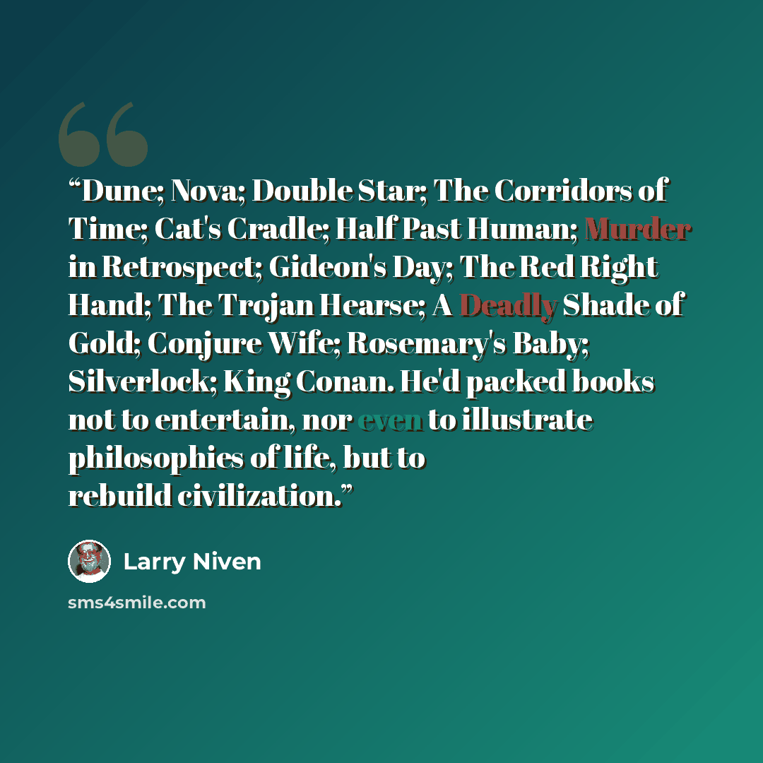 “Dune; Nova; Double Star; The Corridors of Time; Cat's Cradle; Half Past Human; Murder in Retrospect; Gideon's Day; The Red Right Hand; The Trojan Hearse; A Deadly Shade of Gold; Conjure Wife; Rosemary's Baby; Silverlock; King Conan. He'd packed books not to entertain, nor even to illustrate…” quote by Larry Niven