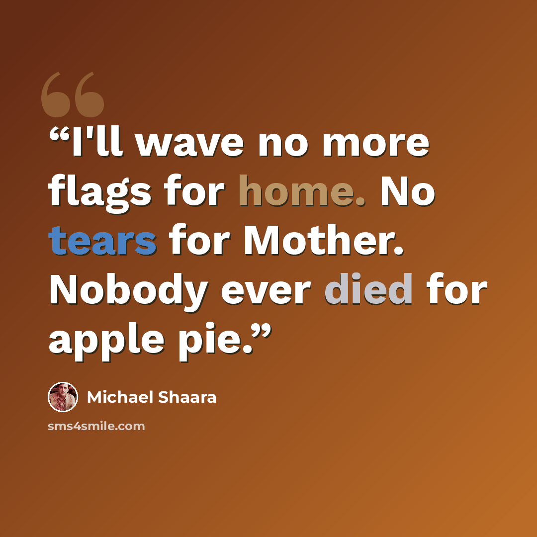 “I'll wave no more flags for home. No tears for Mother. Nobody ever died for apple pie.” quote by Michael Shaara