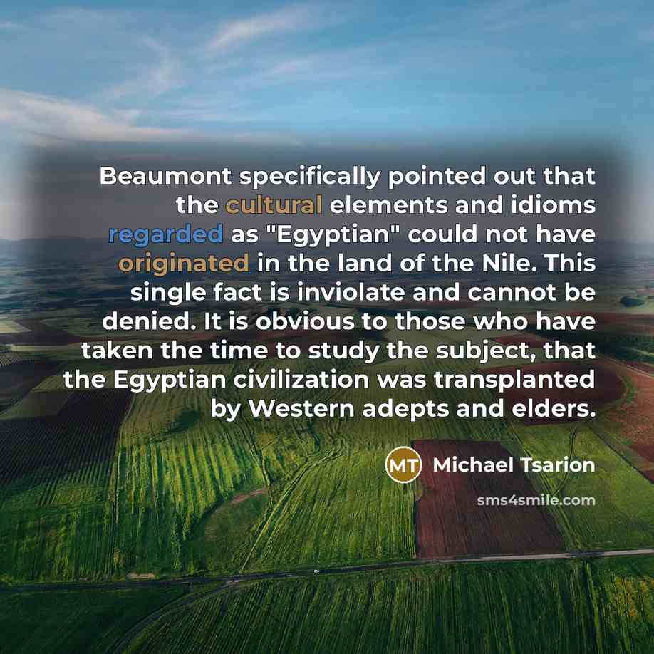 “Beaumont specifically pointed out that the cultural elements and idioms regarded as "Egyptian" could not have originated in the land of the Nile. This single fact is inviolate and cannot be denied. It is obvious to those who have taken the time to study the subject, that the Egyptian civilization…” quote by Michael Tsarion