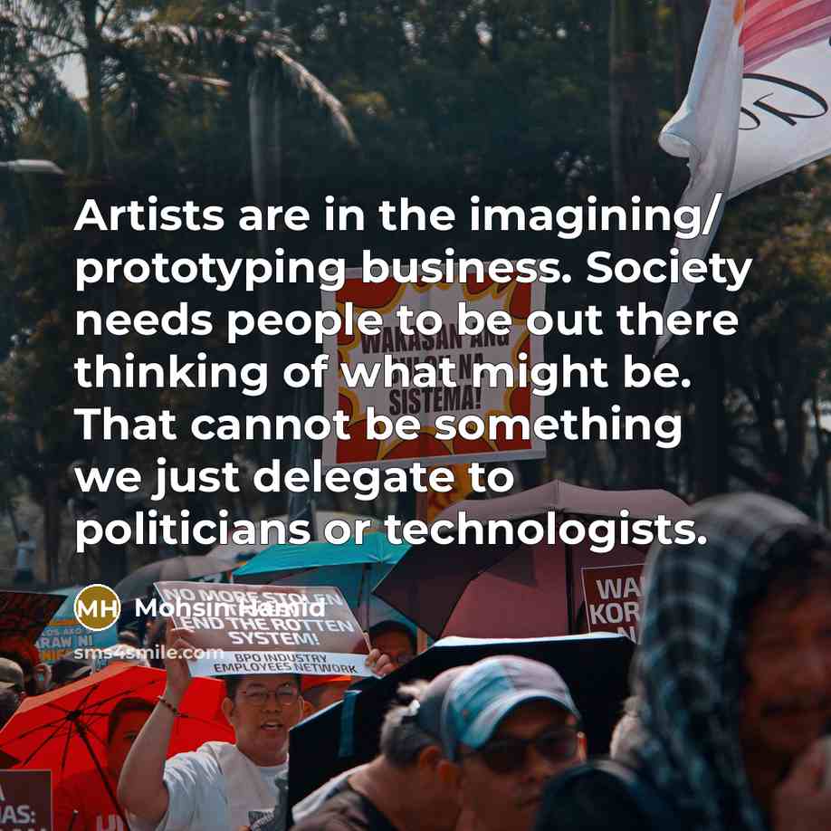 “Artists are in the imagining/ prototyping business. Society needs people to be out there thinking of what might be. That cannot be something we just delegate to politicians or technologists.” quote by Mohsin Hamid