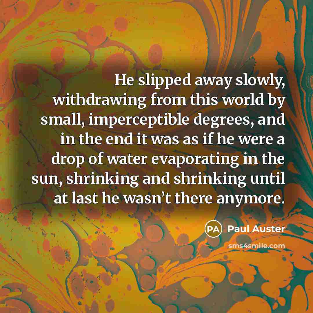 “He slipped away slowly, withdrawing from this world by small, imperceptible degrees, and in the end it was as if he were a drop of water evaporating in the sun, shrinking and shrinking until at last he wasn’t there anymore.” quote by Paul Auster