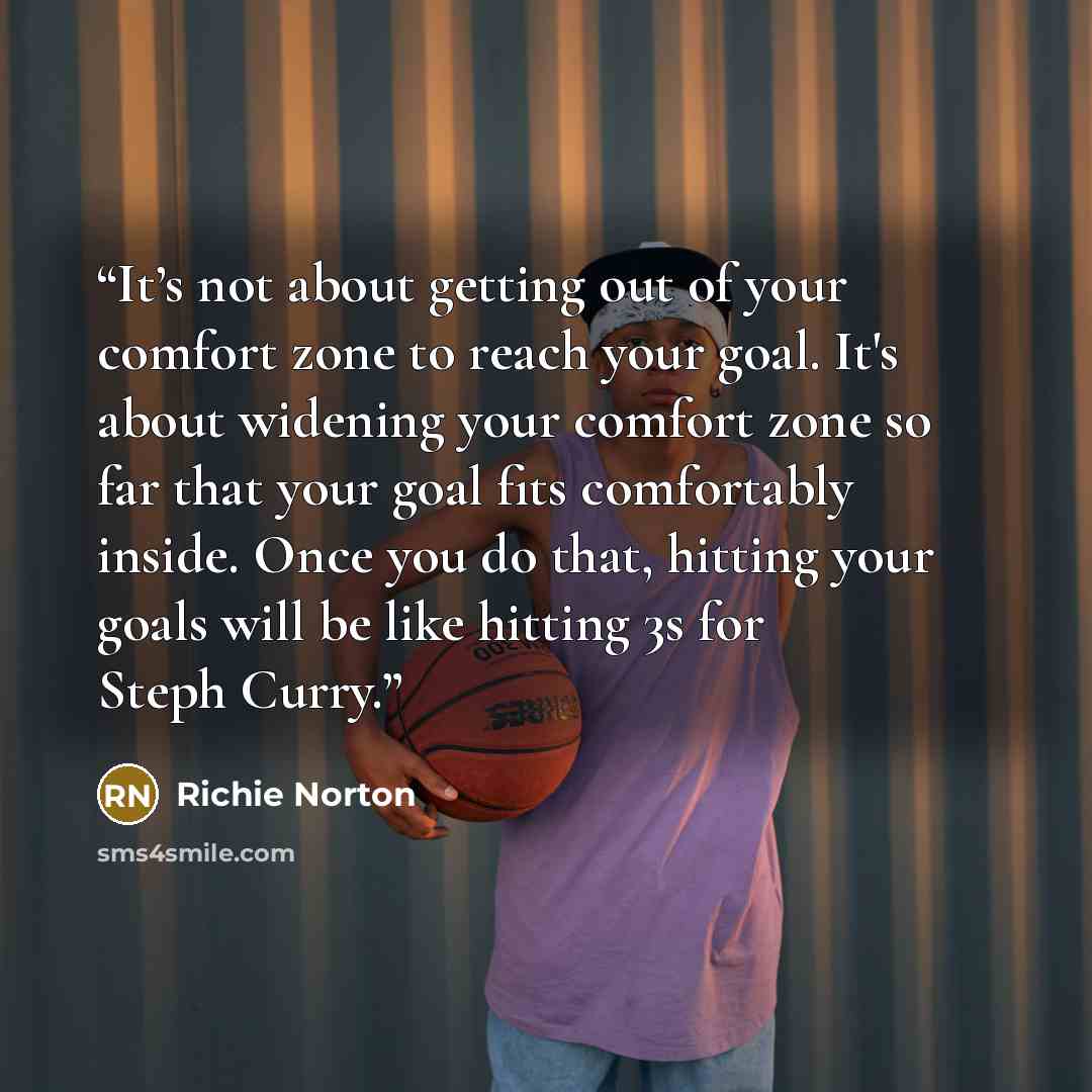 “It’s not about getting out of your comfort zone to reach your goal. It's about widening your comfort zone so far that your goal fits comfortably inside. Once you do that, hitting your goals will be like hitting 3s for Steph Curry.” quote by Richie Norton