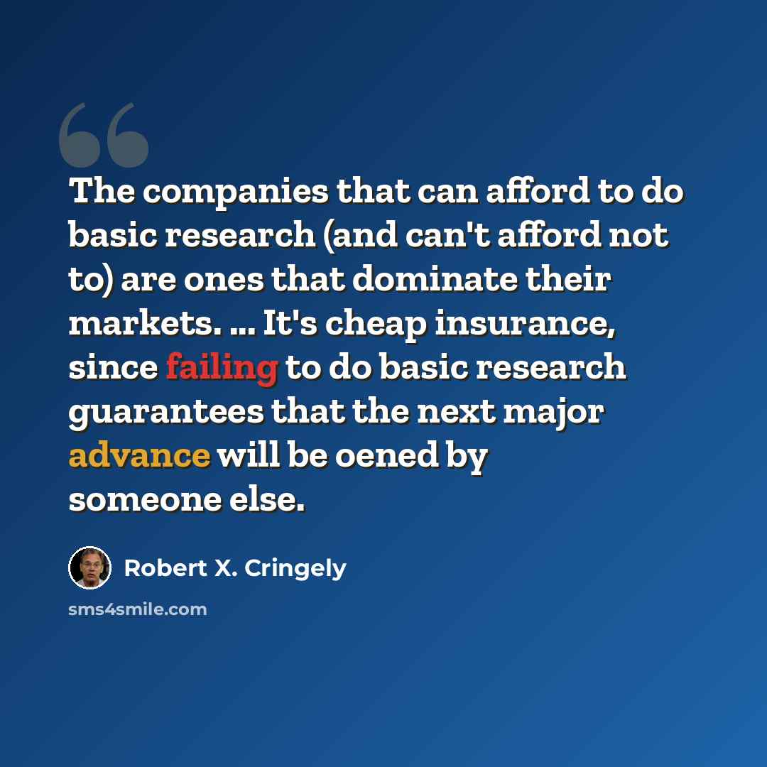 “The companies that can afford to do basic research (and can't afford not to) are ones that dominate their markets. ... It's cheap insurance, since failing to do basic research guarantees that the next major advance will be oened by someone else.” quote by Robert X. Cringely