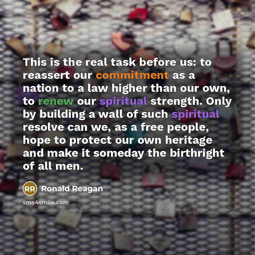 “This is the real task before us: to reassert our commitment as a nation to a law higher than our own, to renew our spiritual strength. Only by building a wall of such spiritual resolve can we, as a free people, hope to protect our own heritage and make it someday the birthright of all men.” quote by Ronald Reagan