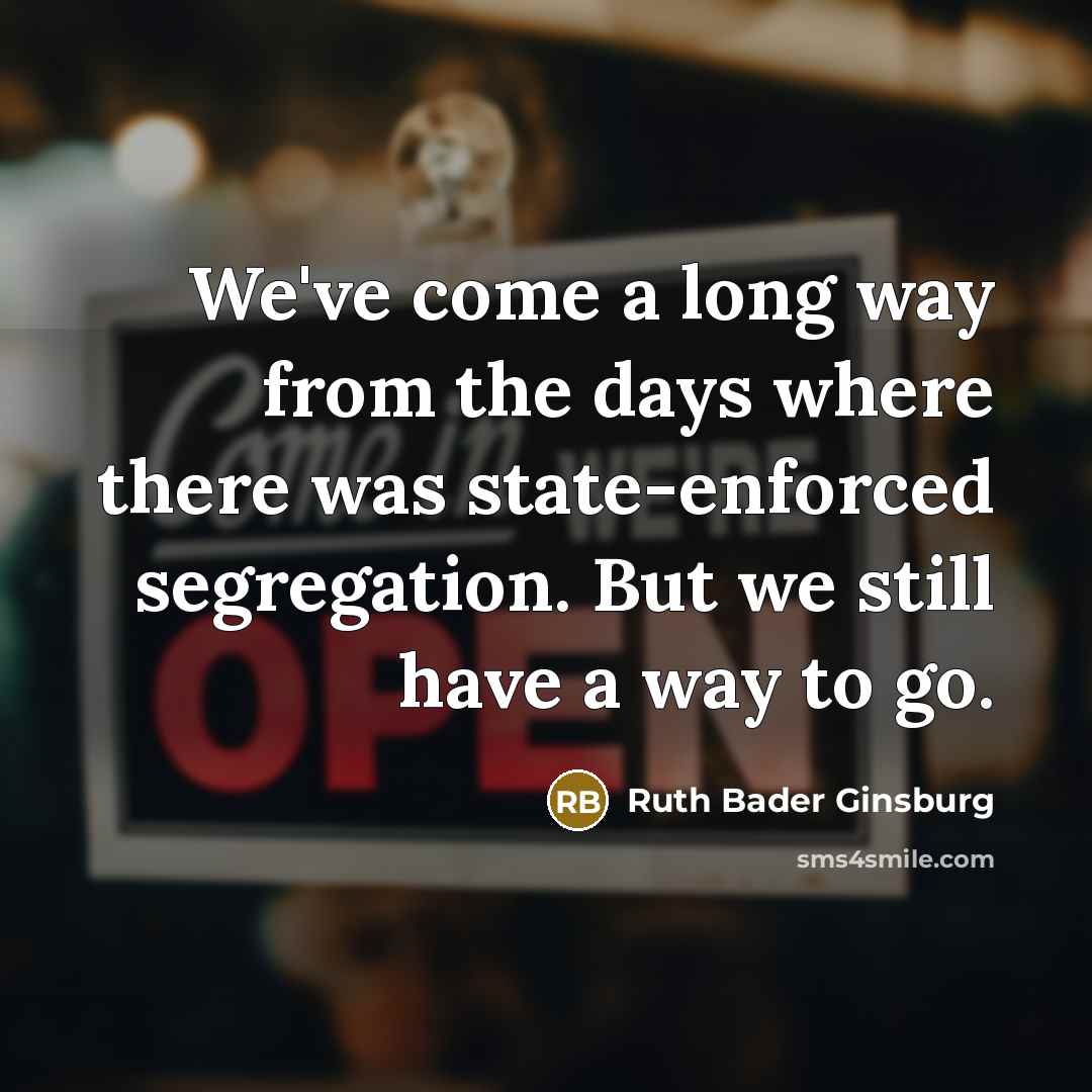“We've come a long way from the days where there was state-enforced segregation. But we still have a way to go.” quote by Ruth Bader Ginsburg