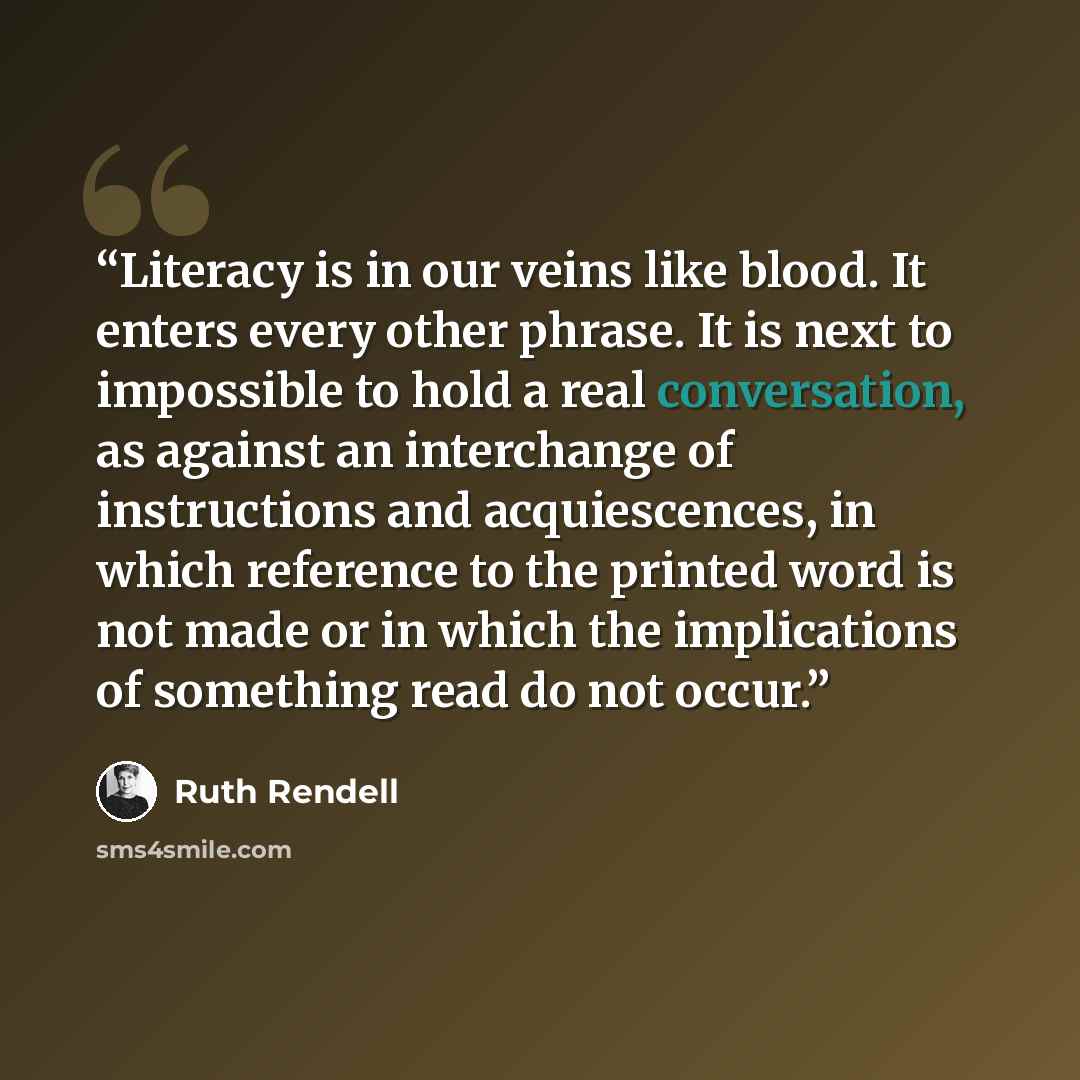 “Literacy is in our veins like blood. It enters every other phrase. It is next to impossible to hold a real conversation, as against an interchange of instructions and acquiescences, in which reference to the printed word is not made or in which the implications of something read do not occur.” quote by Ruth Rendell