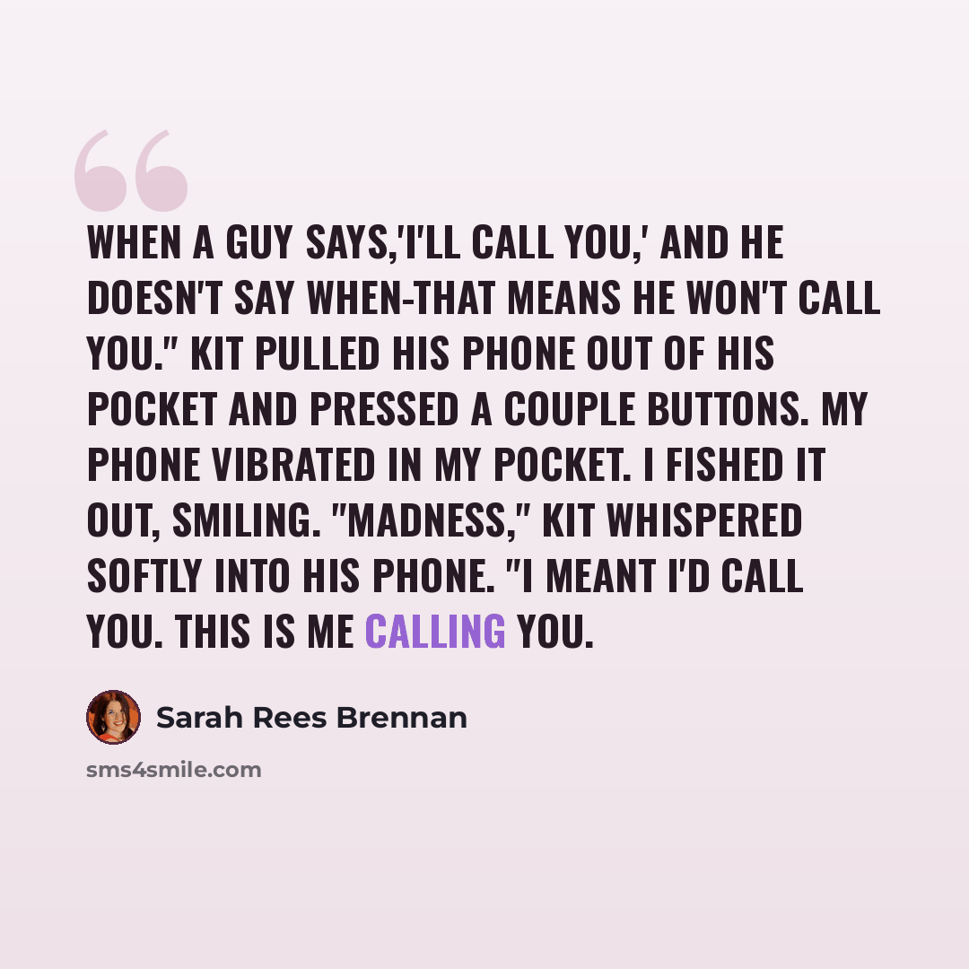 “When a guy says,'I'll call you,' and he doesn't say when-that means he won't call you." Kit pulled his phone out of his pocket and pressed a couple buttons. My phone vibrated in my pocket. I fished it out, smiling. "Madness," Kit whispered softly into his phone. "I meant I'd call you. This is me…” quote by Sarah Rees Brennan
