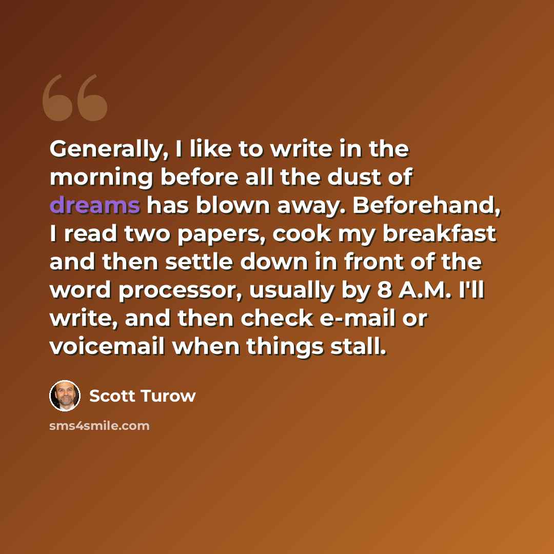 “Generally, I like to write in the morning before all the dust of dreams has blown away. Beforehand, I read two papers, cook my breakfast and then settle down in front of the word processor, usually by 8 A.M. I'll write, and then check e-mail or voicemail when things stall.” quote by Scott Turow