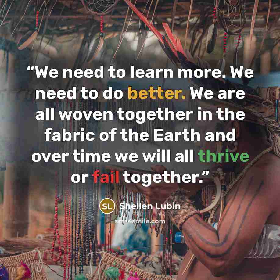 “We need to learn more. We need to do better. We are all woven together in the fabric of the Earth and over time we will all thrive or fail together.” quote by Shellen Lubin