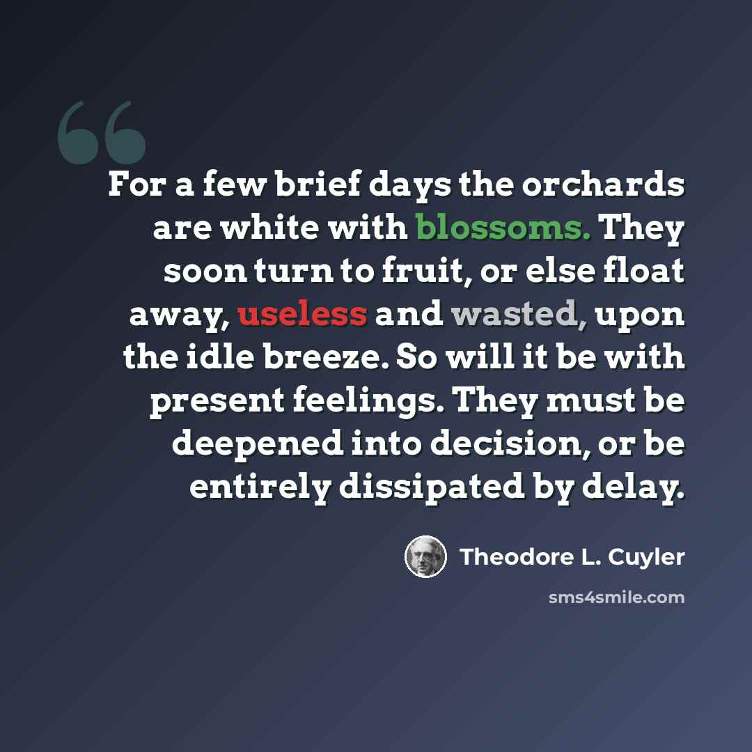 “For a few brief days the orchards are white with blossoms. They soon turn to fruit, or else float away, useless and wasted, upon the idle breeze. So will it be with present feelings. They must be deepened into decision, or be entirely dissipated by delay.” quote by Theodore L. Cuyler